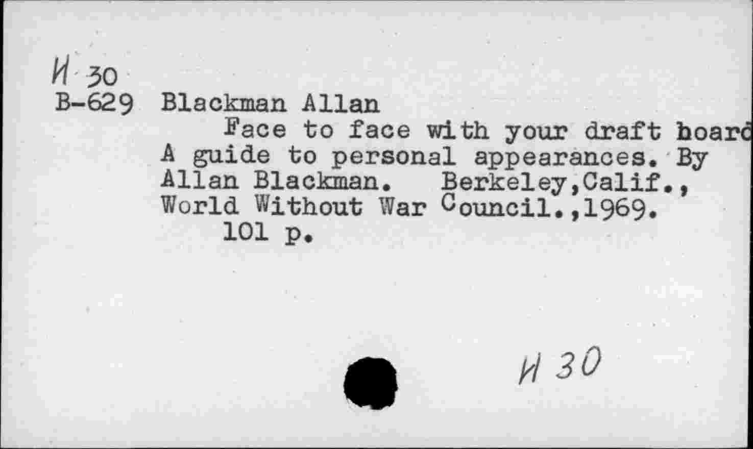 ﻿/4 30
B-629
Blackman Allan
Face to face with your draft bo; A guide to personal appearances. By Allan Blackman.	Berkeley,Calif,,
World Without War Council.,1969.
101 p.
H 30